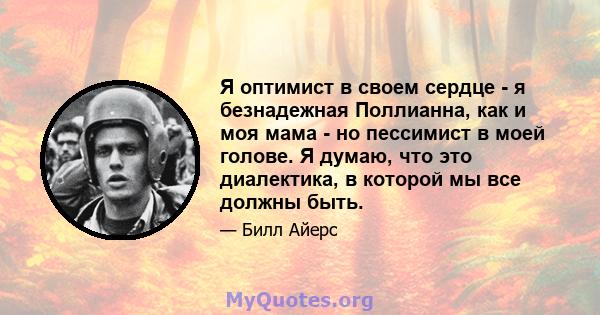 Я оптимист в своем сердце - я безнадежная Поллианна, как и моя мама - но пессимист в моей голове. Я думаю, что это диалектика, в которой мы все должны быть.