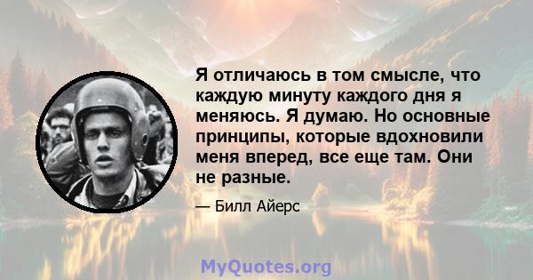 Я отличаюсь в том смысле, что каждую минуту каждого дня я меняюсь. Я думаю. Но основные принципы, которые вдохновили меня вперед, все еще там. Они не разные.