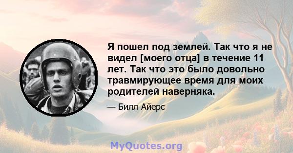 Я пошел под землей. Так что я не видел [моего отца] в течение 11 лет. Так что это было довольно травмирующее время для моих родителей наверняка.