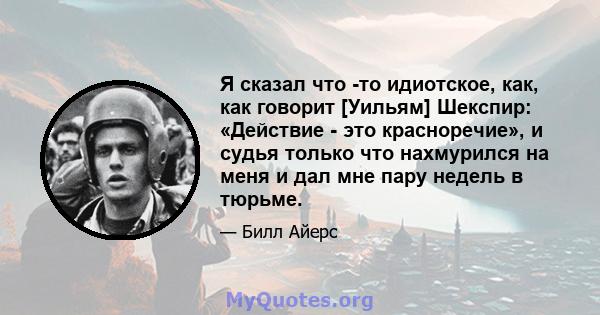 Я сказал что -то идиотское, как, как говорит [Уильям] Шекспир: «Действие - это красноречие», и судья только что нахмурился на меня и дал мне пару недель в тюрьме.