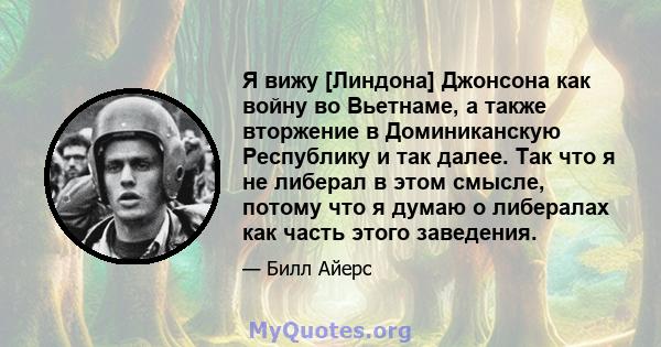 Я вижу [Линдона] Джонсона как войну во Вьетнаме, а также вторжение в Доминиканскую Республику и так далее. Так что я не либерал в этом смысле, потому что я думаю о либералах как часть этого заведения.