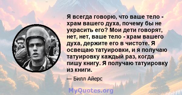 Я всегда говорю, что ваше тело - храм вашего духа, почему бы не украсить его? Мои дети говорят, нет, нет, ваше тело - храм вашего духа, держите его в чистоте. Я освещаю татуировки, и я получаю татуировку каждый раз,