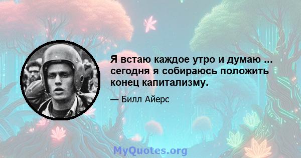 Я встаю каждое утро и думаю ... сегодня я собираюсь положить конец капитализму.