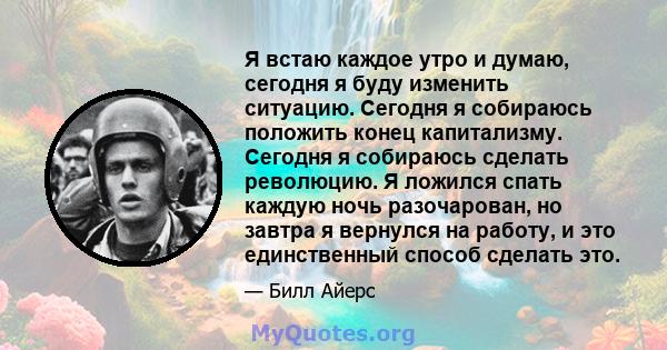 Я встаю каждое утро и думаю, сегодня я буду изменить ситуацию. Сегодня я собираюсь положить конец капитализму. Сегодня я собираюсь сделать революцию. Я ложился спать каждую ночь разочарован, но завтра я вернулся на