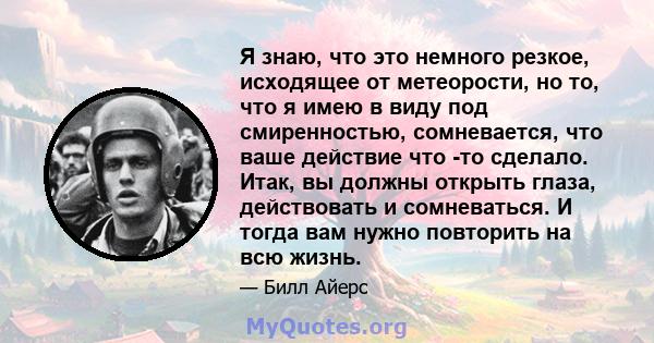 Я знаю, что это немного резкое, исходящее от метеорости, но то, что я имею в виду под смиренностью, сомневается, что ваше действие что -то сделало. Итак, вы должны открыть глаза, действовать и сомневаться. И тогда вам