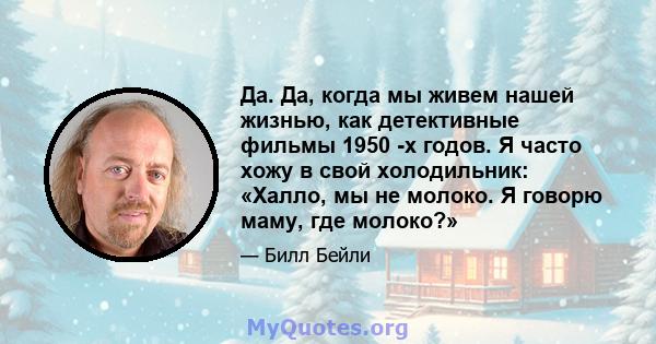 Да. Да, когда мы живем нашей жизнью, как детективные фильмы 1950 -х годов. Я часто хожу в свой холодильник: «Халло, мы не молоко. Я говорю маму, где молоко?»