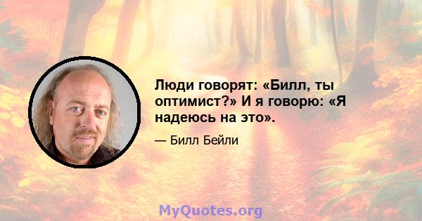 Люди говорят: «Билл, ты оптимист?» И я говорю: «Я надеюсь на это».