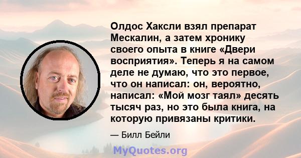 Олдос Хаксли взял препарат Мескалин, а затем хронику своего опыта в книге «Двери восприятия». Теперь я на самом деле не думаю, что это первое, что он написал: он, вероятно, написал: «Мой мозг таял» десять тысяч раз, но