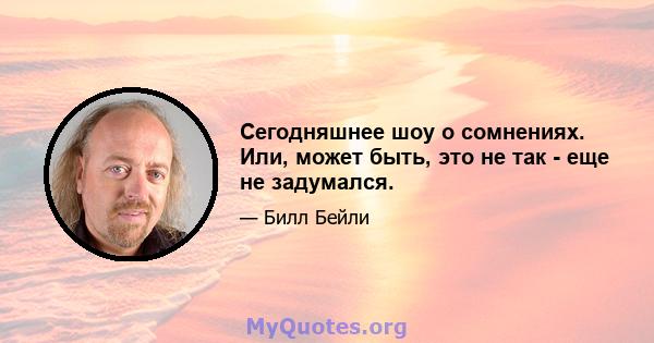 Сегодняшнее шоу о сомнениях. Или, может быть, это не так - еще не задумался.