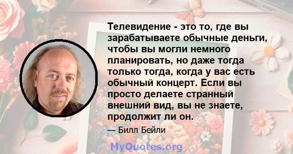 Телевидение - это то, где вы зарабатываете обычные деньги, чтобы вы могли немного планировать, но даже тогда только тогда, когда у вас есть обычный концерт. Если вы просто делаете странный внешний вид, вы не знаете,