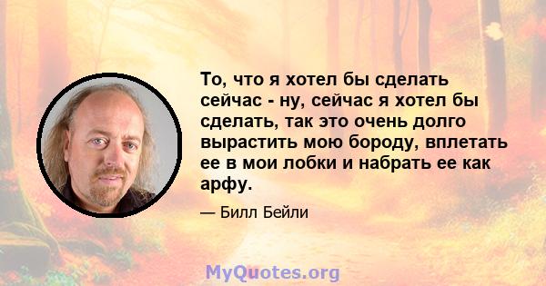 То, что я хотел бы сделать сейчас - ну, сейчас я хотел бы сделать, так это очень долго вырастить мою бороду, вплетать ее в мои лобки и набрать ее как арфу.