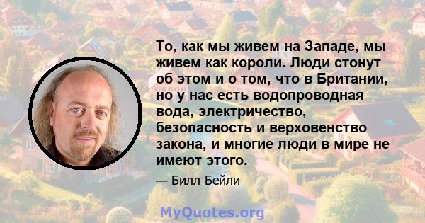 То, как мы живем на Западе, мы живем как короли. Люди стонут об этом и о том, что в Британии, но у нас есть водопроводная вода, электричество, безопасность и верховенство закона, и многие люди в мире не имеют этого.