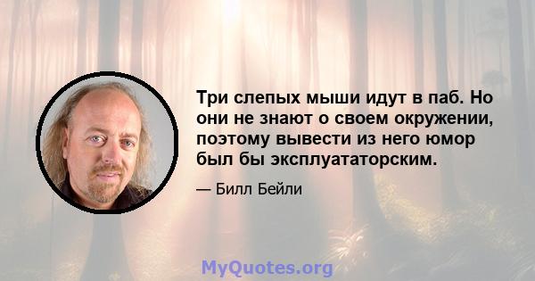 Три слепых мыши идут в паб. Но они не знают о своем окружении, поэтому вывести из него юмор был бы эксплуататорским.