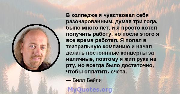 В колледже я чувствовал себя разочарованным, думая три года, было много лет, и я просто хотел получить работу, но после этого я все время работал. Я попал в театральную компанию и начал делать постоянные концерты за