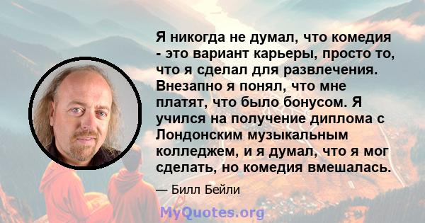 Я никогда не думал, что комедия - это вариант карьеры, просто то, что я сделал для развлечения. Внезапно я понял, что мне платят, что было бонусом. Я учился на получение диплома с Лондонским музыкальным колледжем, и я