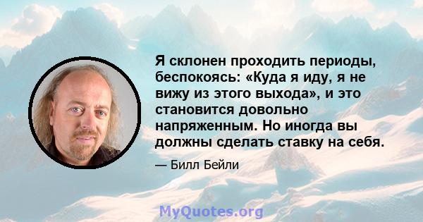 Я склонен проходить периоды, беспокоясь: «Куда я иду, я не вижу из этого выхода», и это становится довольно напряженным. Но иногда вы должны сделать ставку на себя.