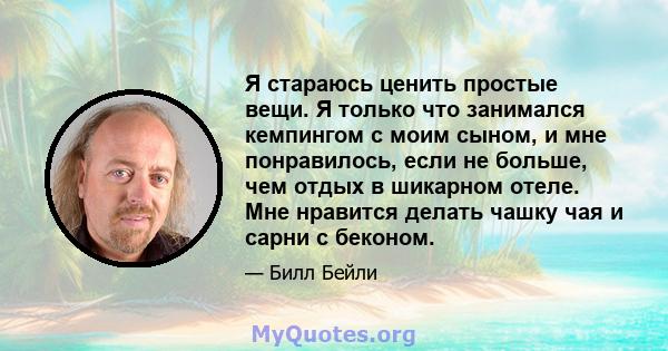 Я стараюсь ценить простые вещи. Я только что занимался кемпингом с моим сыном, и мне понравилось, если не больше, чем отдых в шикарном отеле. Мне нравится делать чашку чая и сарни с беконом.