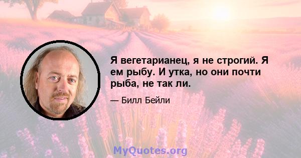 Я вегетарианец, я не строгий. Я ем рыбу. И утка, но они почти рыба, не так ли.