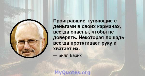 Проигравшие, гуляющие с деньгами в своих карманах, всегда опасны, чтобы не доверять. Некоторая лошадь всегда протягивает руку и хватает их.