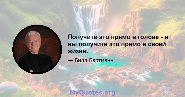 Получите это прямо в голове - и вы получите это прямо в своей жизни.