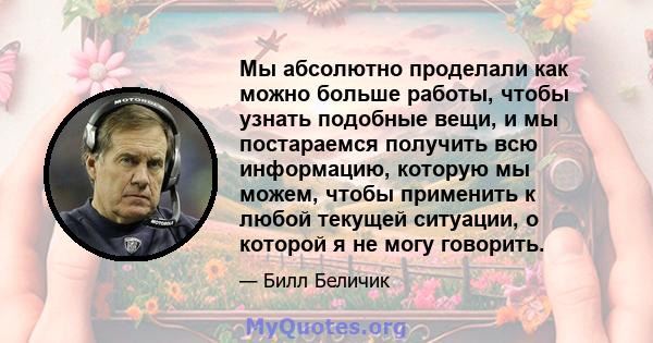 Мы абсолютно проделали как можно больше работы, чтобы узнать подобные вещи, и мы постараемся получить всю информацию, которую мы можем, чтобы применить к любой текущей ситуации, о которой я не могу говорить.