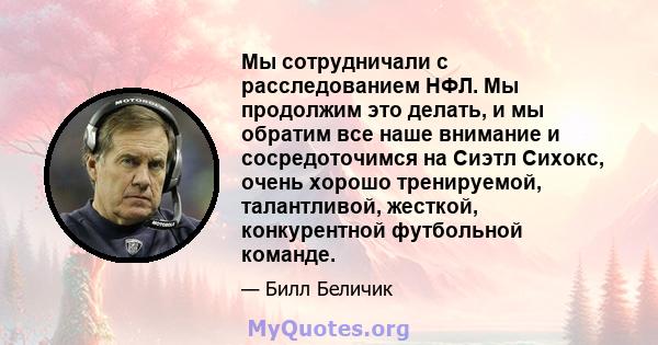 Мы сотрудничали с расследованием НФЛ. Мы продолжим это делать, и мы обратим все наше внимание и сосредоточимся на Сиэтл Сихокс, очень хорошо тренируемой, талантливой, жесткой, конкурентной футбольной команде.