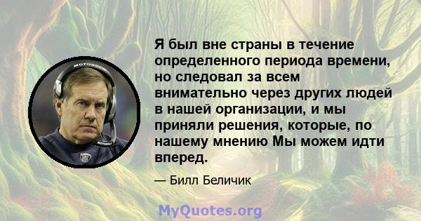 Я был вне страны в течение определенного периода времени, но следовал за всем внимательно через других людей в нашей организации, и мы приняли решения, которые, по нашему мнению Мы можем идти вперед.