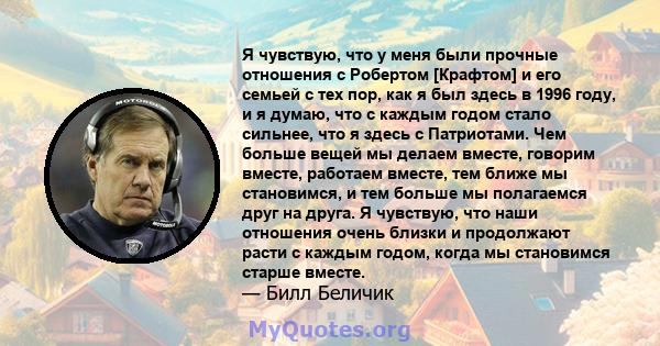 Я чувствую, что у меня были прочные отношения с Робертом [Крафтом] и его семьей с тех пор, как я был здесь в 1996 году, и я думаю, что с каждым годом стало сильнее, что я здесь с Патриотами. Чем больше вещей мы делаем