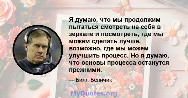 Я думаю, что мы продолжим пытаться смотреть на себя в зеркале и посмотреть, где мы можем сделать лучше, возможно, где мы можем улучшить процесс. Но я думаю, что основы процесса останутся прежними.