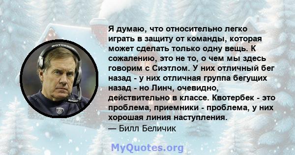 Я думаю, что относительно легко играть в защиту от команды, которая может сделать только одну вещь. К сожалению, это не то, о чем мы здесь говорим с Сиэтлом. У них отличный бег назад - у них отличная группа бегущих