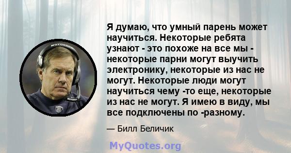 Я думаю, что умный парень может научиться. Некоторые ребята узнают - это похоже на все мы - некоторые парни могут выучить электронику, некоторые из нас не могут. Некоторые люди могут научиться чему -то еще, некоторые из 