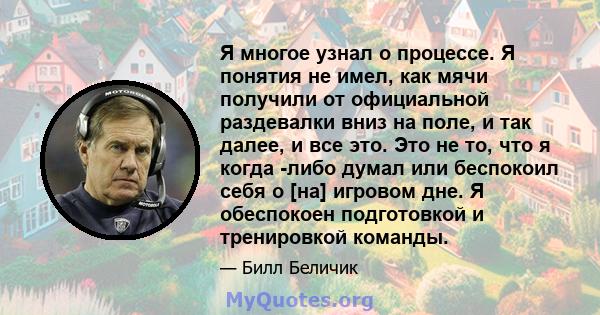 Я многое узнал о процессе. Я понятия не имел, как мячи получили от официальной раздевалки вниз на поле, и так далее, и все это. Это не то, что я когда -либо думал или беспокоил себя о [на] игровом дне. Я обеспокоен