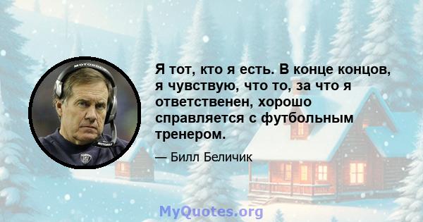 Я тот, кто я есть. В конце концов, я чувствую, что то, за что я ответственен, хорошо справляется с футбольным тренером.