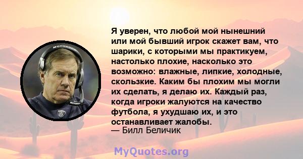 Я уверен, что любой мой нынешний или мой бывший игрок скажет вам, что шарики, с которыми мы практикуем, настолько плохие, насколько это возможно: влажные, липкие, холодные, скользкие. Каким бы плохим мы могли их