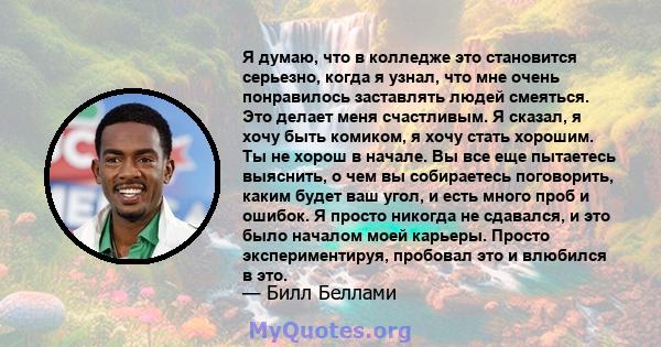 Я думаю, что в колледже это становится серьезно, когда я узнал, что мне очень понравилось заставлять людей смеяться. Это делает меня счастливым. Я сказал, я хочу быть комиком, я хочу стать хорошим. Ты не хорош в начале. 