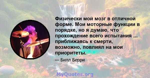 Физически мой мозг в отличной форме. Мои моторные функции в порядке, но я думаю, что прохождение всего испытания ... приближаясь к смерти, возможно, повлиял на мои приоритеты.