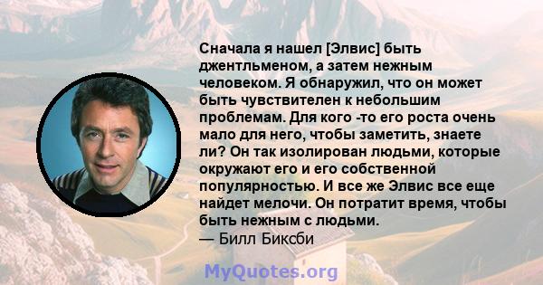 Сначала я нашел [Элвис] быть джентльменом, а затем нежным человеком. Я обнаружил, что он может быть чувствителен к небольшим проблемам. Для кого -то его роста очень мало для него, чтобы заметить, знаете ли? Он так