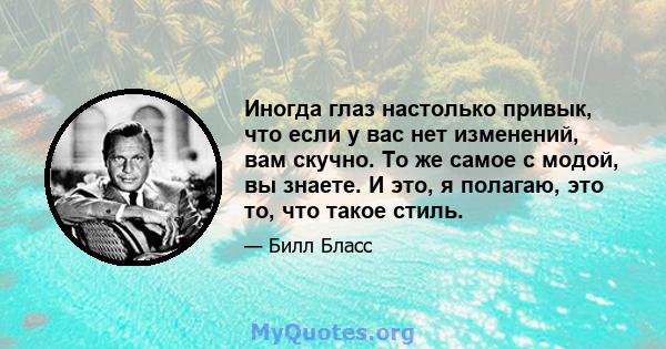 Иногда глаз настолько привык, что если у вас нет изменений, вам скучно. То же самое с модой, вы знаете. И это, я полагаю, это то, что такое стиль.