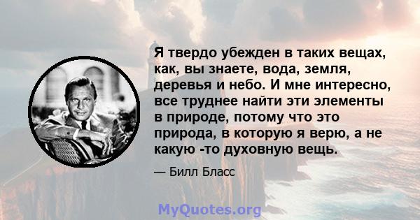 Я твердо убежден в таких вещах, как, вы знаете, вода, земля, деревья и небо. И мне интересно, все труднее найти эти элементы в природе, потому что это природа, в которую я верю, а не какую -то духовную вещь.