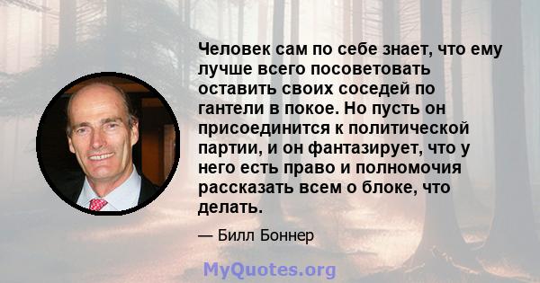 Человек сам по себе знает, что ему лучше всего посоветовать оставить своих соседей по гантели в покое. Но пусть он присоединится к политической партии, и он фантазирует, что у него есть право и полномочия рассказать