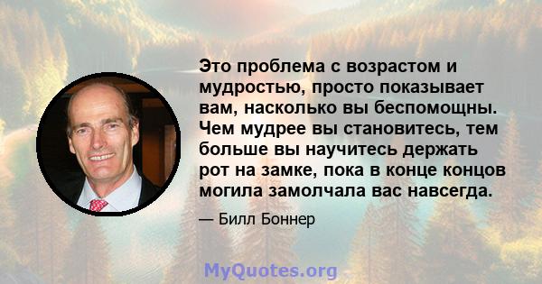 Это проблема с возрастом и мудростью, просто показывает вам, насколько вы беспомощны. Чем мудрее вы становитесь, тем больше вы научитесь держать рот на замке, пока в конце концов могила замолчала вас навсегда.