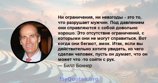 Ни ограничения, ни невзгоды - это то, что разрушает мужчин. Под давлением они справляются с собой довольно хорошо. Это отсутствие ограничений, с которыми они не могут справиться. Вот когда они бегают, амок. Итак, если