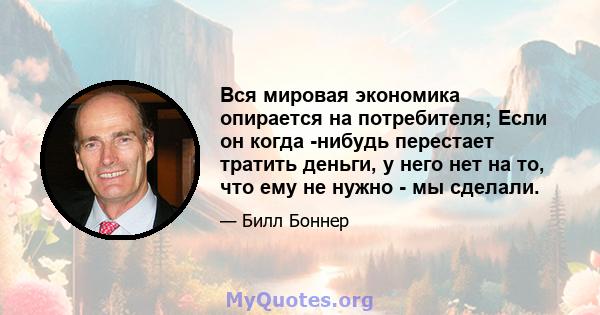 Вся мировая экономика опирается на потребителя; Если он когда -нибудь перестает тратить деньги, у него нет на то, что ему не нужно - мы сделали.