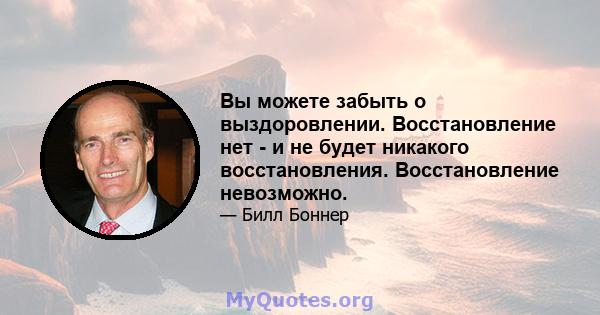 Вы можете забыть о выздоровлении. Восстановление нет - и не будет никакого восстановления. Восстановление невозможно.