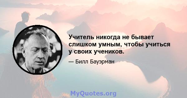 Учитель никогда не бывает слишком умным, чтобы учиться у своих учеников.