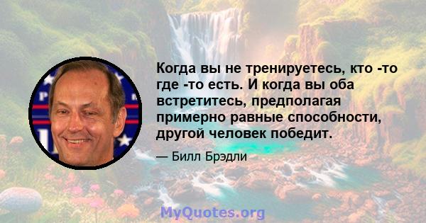 Когда вы не тренируетесь, кто -то где -то есть. И когда вы оба встретитесь, предполагая примерно равные способности, другой человек победит.