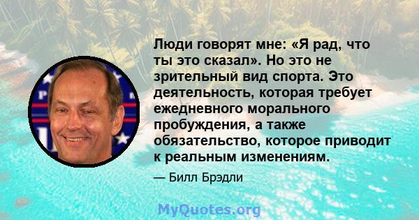 Люди говорят мне: «Я рад, что ты это сказал». Но это не зрительный вид спорта. Это деятельность, которая требует ежедневного морального пробуждения, а также обязательство, которое приводит к реальным изменениям.