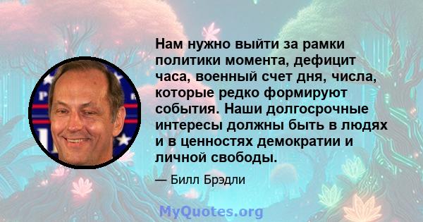 Нам нужно выйти за рамки политики момента, дефицит часа, военный счет дня, числа, которые редко формируют события. Наши долгосрочные интересы должны быть в людях и в ценностях демократии и личной свободы.