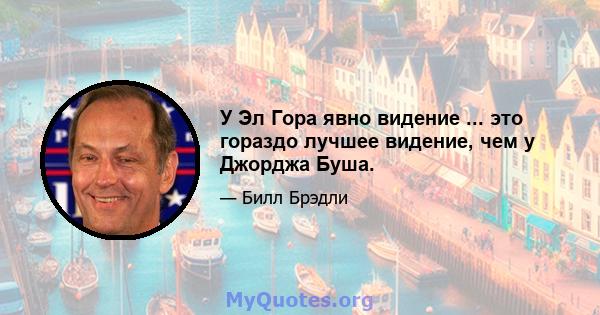 У Эл Гора явно видение ... это гораздо лучшее видение, чем у Джорджа Буша.