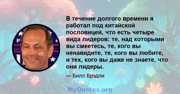 В течение долгого времени я работал под китайской пословицей, что есть четыре вида лидеров: те, над которыми вы смеетесь, те, кого вы ненавидите, те, кого вы любите, и тех, кого вы даже не знаете, что они лидеры.